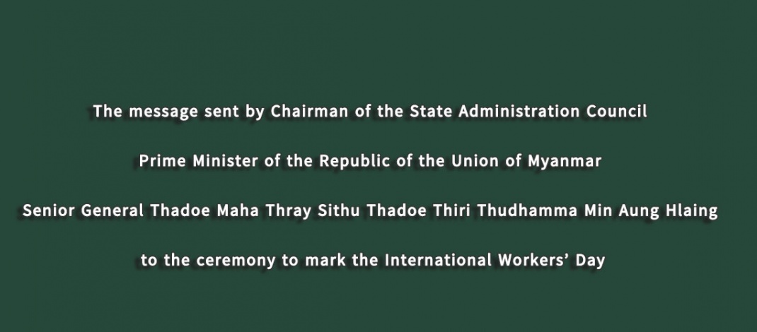 The message sent by Chairman of the State Administration Council Prime Minister of the Republic of the Union of Myanmar Senior General Thadoe Maha Thray Sithu Thadoe Thiri Thudhamma Min Aung Hlaing to the ceremony to mark the International Workers’ Day